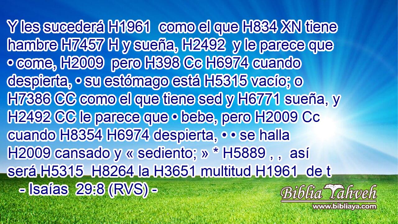 Y les sucederá H1961  como el que H834 XN tiene hambre H7457 H y sueña, H2492  y le parece que • come, H2009  pero H398 Cc H6974 cuando despierta, • su estómago está H5315 vacío; o H7386 CC como el que tiene sed y H6771 sueña, y H2492 CC le parece que • bebe, pero H2009 Cc cuando H8354 H6974 despierta, • • se halla H2009 cansado y « sediento; » * H5889 , ,  así será H5315  H8264 la H3651 multitud H1961  de t