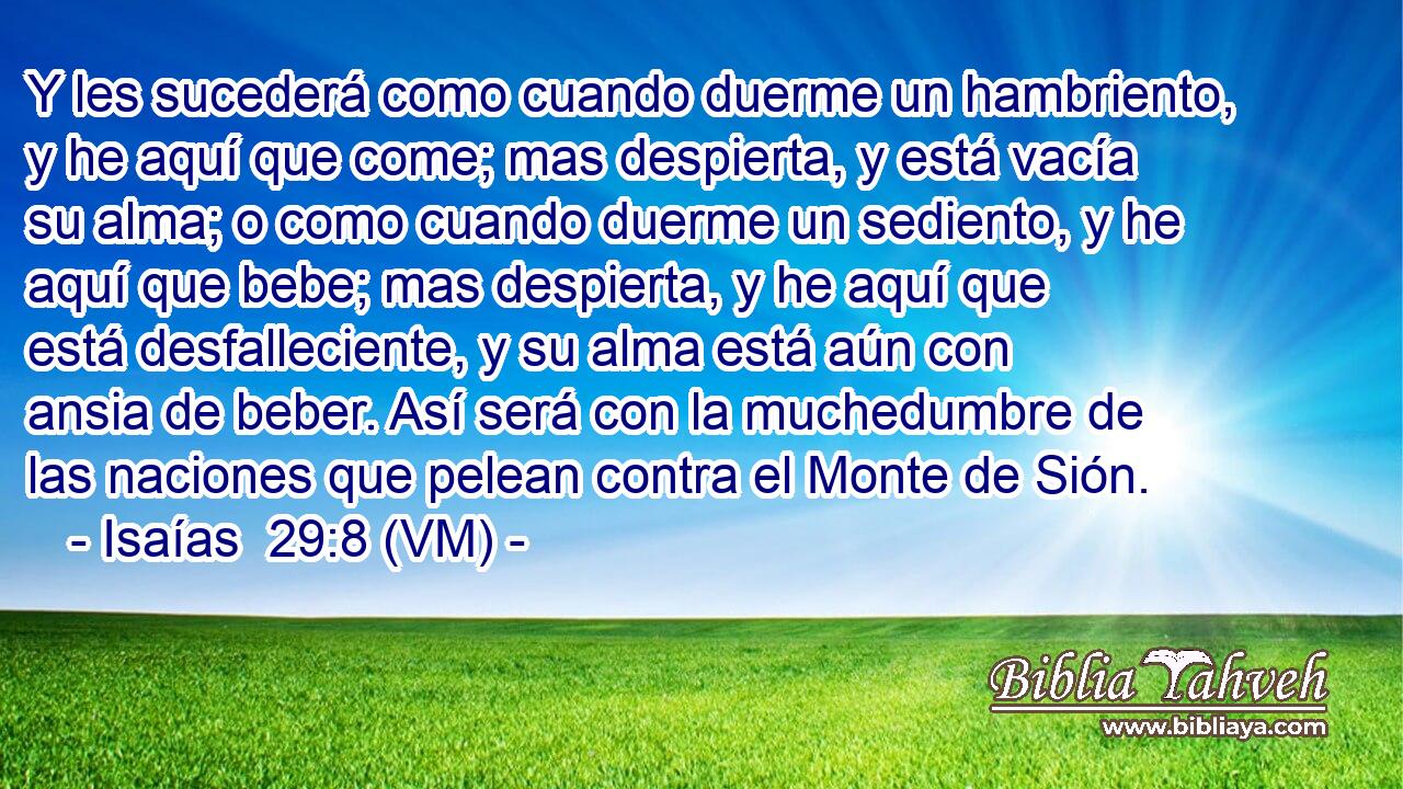  Y les sucederá como cuando duerme un hambriento, y he aquí que come; mas despierta, y está vacía su alma; o como cuando duerme un sediento, y he aquí que bebe; mas despierta, y he aquí que está desfalleciente, y su alma está aún con ansia de beber. Así será con la muchedumbre de las naciones que pelean contra el Monte de Sión. 