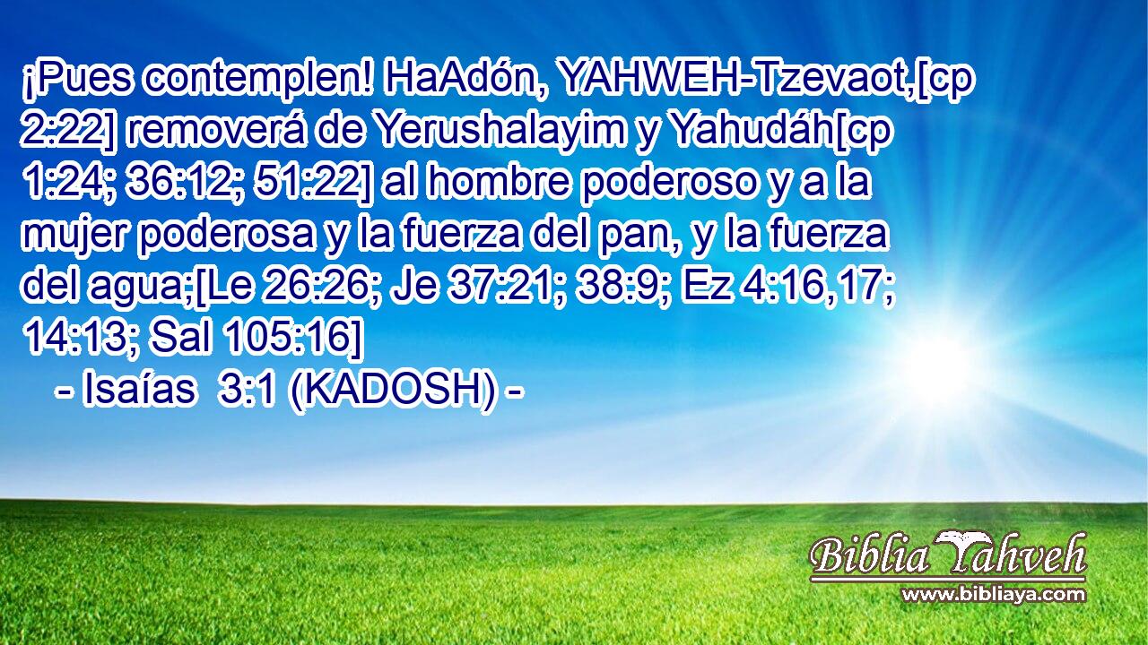  ¡Pues contemplen! HaAdón, YAHWEH-Tzevaot,[cp 2:22] removerá de Yerushalayim y Yahudáh[cp 1:24; 36:12; 51:22] al hombre poderoso y a la mujer poderosa y la fuerza del pan, y la fuerza del agua;[Le 26:26; Je 37:21; 38:9; Ez 4:16,17; 14:13; Sal 105:16] 