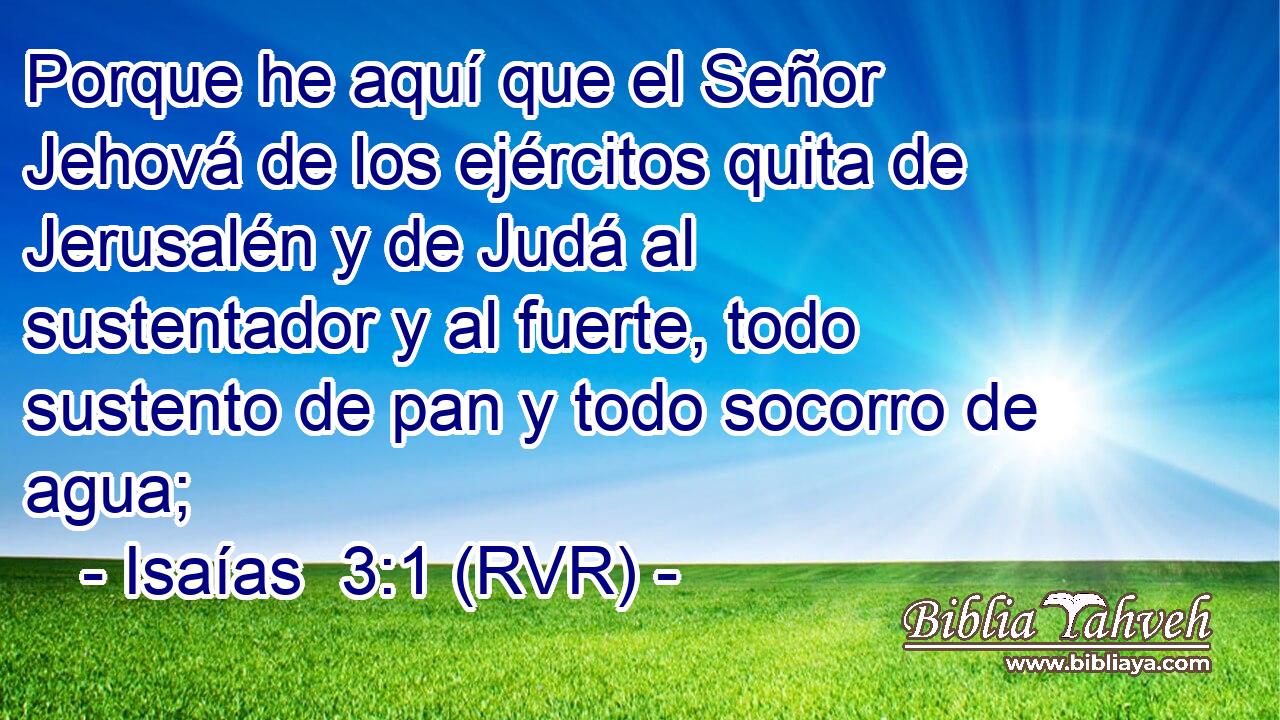 Porque he aquí que el Señor Jehová de los ejércitos quita de Jerusalén y de Judá al sustentador y al fuerte, todo sustento de pan y todo socorro de agua;