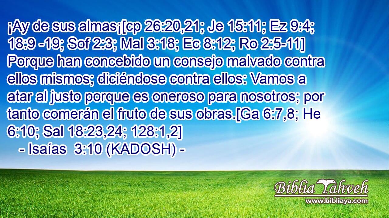  ¡Ay de sus almas¡[cp 26:20,21; Je 15:11; Ez 9:4; 18:9 -19; Sof 2:3; Mal 3:18; Ec 8:12; Ro 2:5-11] Porque han concebido un consejo malvado contra ellos mismos; diciéndose contra ellos: Vamos a atar al justo porque es oneroso para nosotros; por tanto comerán el fruto de sus obras.[Ga 6:7,8; He 6:10; Sal 18:23,24; 128:1,2] 