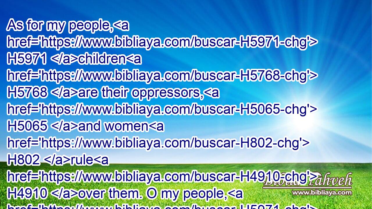 As for my people, H5971 children H5768 are their oppressors, H5065 and women H802 rule H4910 over them. O my people, H5971 they which lead H833 thee cause thee to err, H8582 and destroy H1104 the way H1870 of thy paths.H734