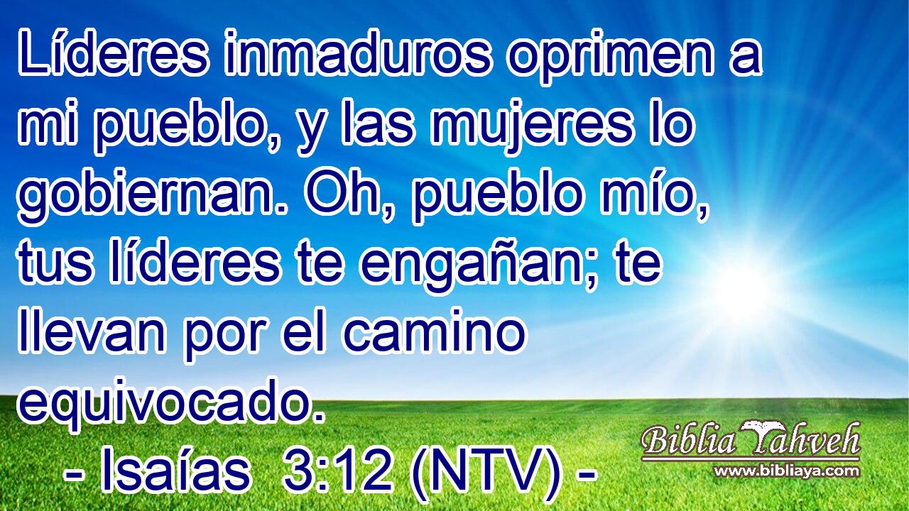 Líderes inmaduros oprimen a mi pueblo, y las mujeres lo gobiernan. Oh, pueblo mío, tus líderes te engañan; te llevan por el camino equivocado.