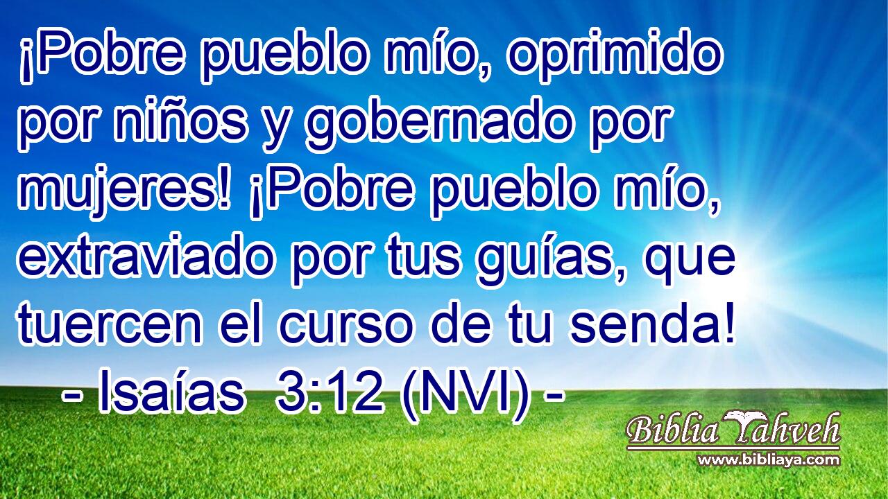  ¡Pobre pueblo mío, oprimido por niños y gobernado por mujeres! ¡Pobre pueblo mío, extraviado por tus guías, que tuercen el curso de tu senda! 