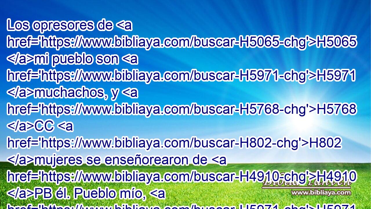 Los opresores de H5065 mi pueblo son H5971 muchachos, y H5768 CC H802 mujeres se enseñorearon de H4910 PB él. Pueblo mío, H5971  los que te guían te H833 engañan, y H8582 CC tuercen el H1104 curso de H1870 H734 tus caminos. 