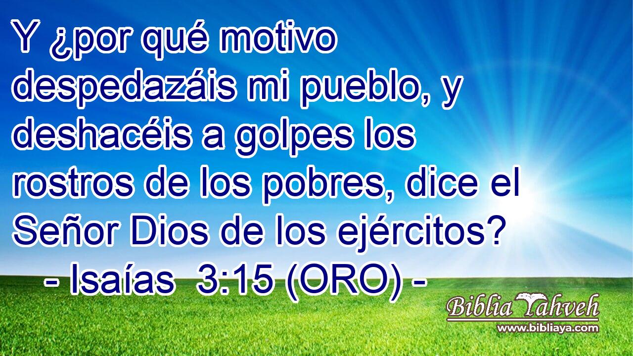  Y ¿por qué motivo despedazáis mi pueblo, y deshacéis a golpes los rostros de los pobres, dice el Señor Dios de los ejércitos? 