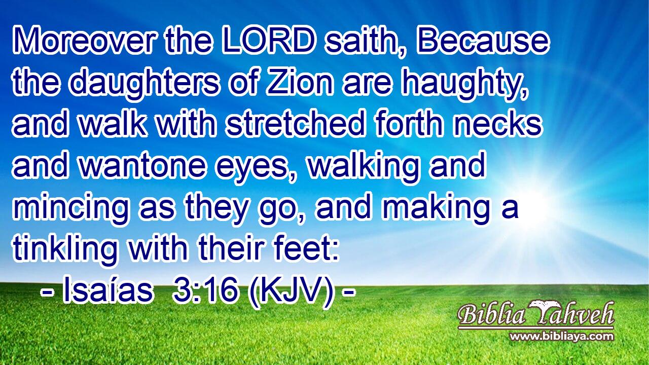 Moreover the LORD saith, Because the daughters of Zion are haughty, and walk with stretched forth necks and wantone eyes, walking and mincing as they go, and making a tinkling with their feet: