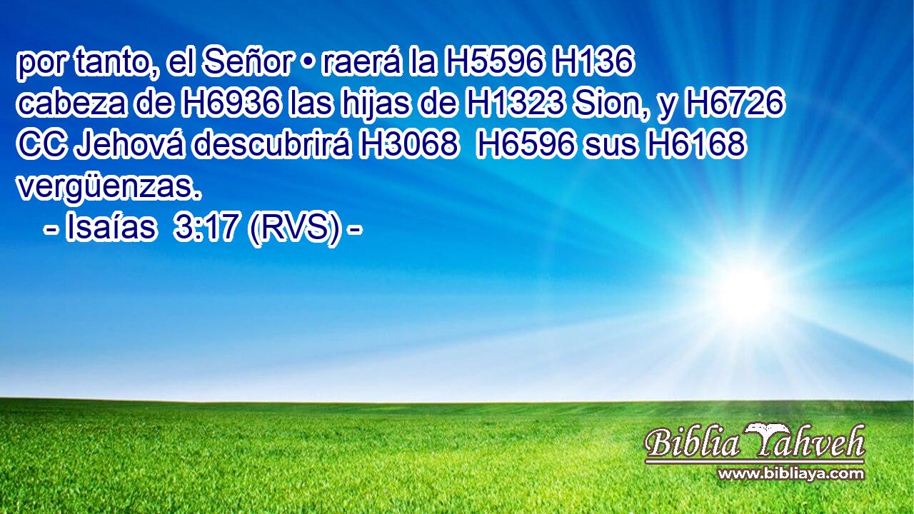 por tanto, el Señor • raerá la H5596 H136 cabeza de H6936 las hijas de H1323 Sion, y H6726 CC Jehová descubrirá H3068  H6596 sus H6168  vergüenzas. 