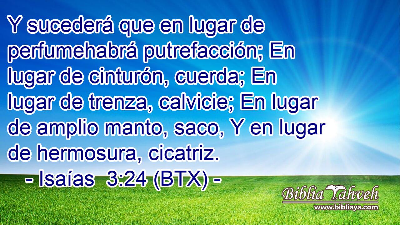Y sucederá que en lugar de perfumehabrá putrefacción; En lugar de cinturón, cuerda; En lugar de trenza, calvicie; En lugar de amplio manto, saco, Y en lugar de hermosura, cicatriz.