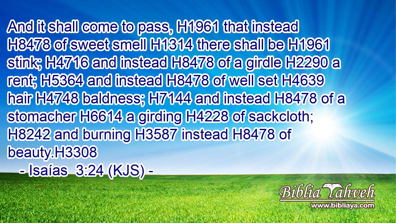 And it shall come to pass, H1961 that instead H8478 of sweet smell H1314 there shall be H1961 stink; H4716 and instead H8478 of a girdle H2290 a rent; H5364 and instead H8478 of well set H4639 hair H4748 baldness; H7144 and instead H8478 of a stomacher H6614 a girding H4228 of sackcloth; H8242 and burning H3587 instead H8478 of beauty.H3308