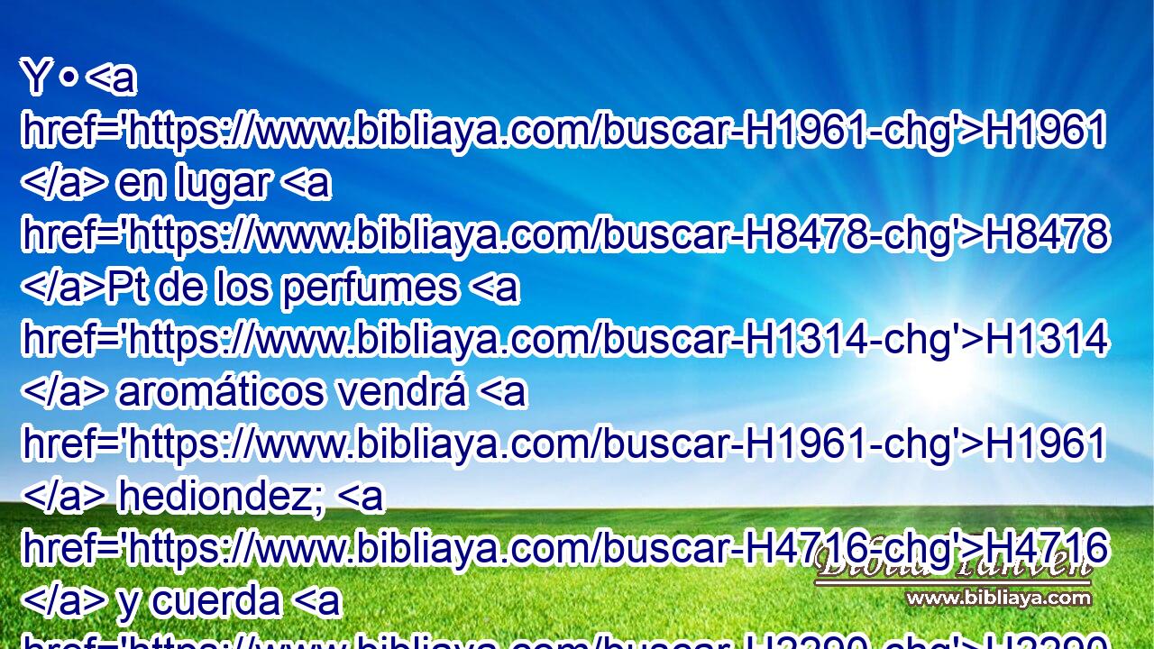 Y • H1961  en lugar H8478 Pt de los perfumes H1314  aromáticos vendrá H1961  hediondez; H4716  y cuerda H2290  en lugar H8478 Pt de cinturón, H5364  y cabeza rapada en lugar H8478 Pt de la compostura H4639  del cabello; H4748  H7144 • en lugar H8478 Pt de ropa H6614  de gala ceñimiento H4228  de cilicio, H8242  y quemadura H3587  en vez H8478 Pt de hermosura. H3308  