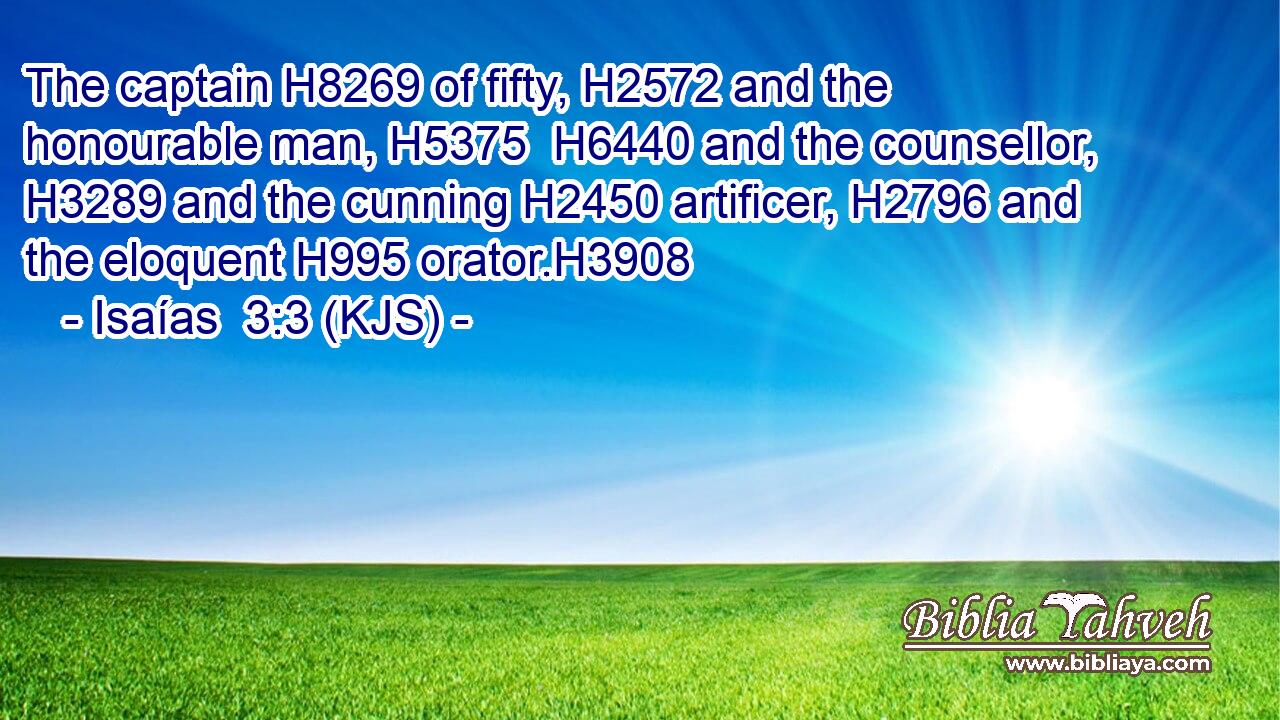 The captain H8269 of fifty, H2572 and the honourable man, H5375  H6440 and the counsellor, H3289 and the cunning H2450 artificer, H2796 and the eloquent H995 orator.H3908