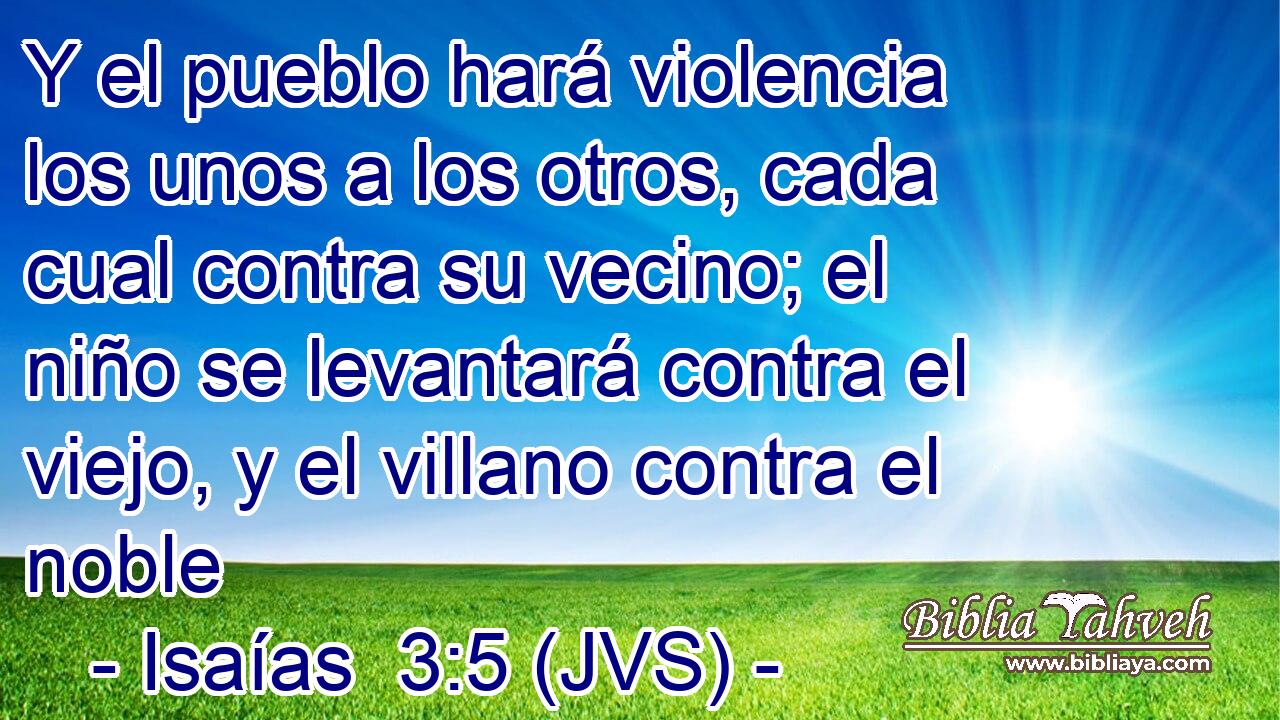 Y el pueblo hará violencia los unos a los otros, cada cual contra su vecino; el niño se levantará contra el viejo, y el villano contra el noble