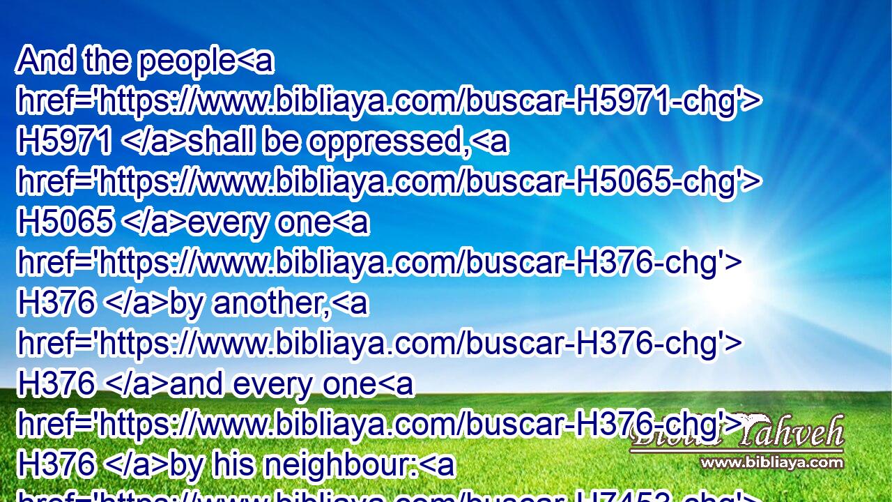 And the people H5971 shall be oppressed, H5065 every one H376 by another, H376 and every one H376 by his neighbour: H7453 the child H5288 shall behave himself proudly H7292 against the ancient, H2205 and the base H7034 against the honourable.H3513