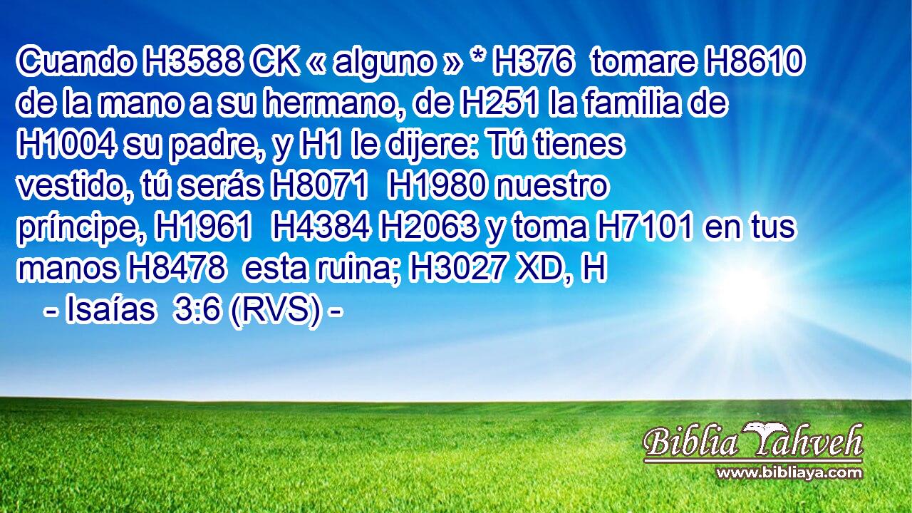 Cuando H3588 CK « alguno » * H376  tomare H8610  de la mano a su hermano, de H251 la familia de H1004 su padre, y H1 le dijere: Tú tienes vestido, tú serás H8071  H1980 nuestro príncipe, H1961  H4384 H2063 y toma H7101 en tus manos H8478  esta ruina; H3027 XD, H 