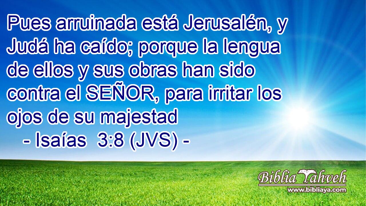 Pues arruinada está Jerusalén, y Judá ha caído; porque la lengua de ellos y sus obras han sido contra el SEÑOR, para irritar los ojos de su majestad