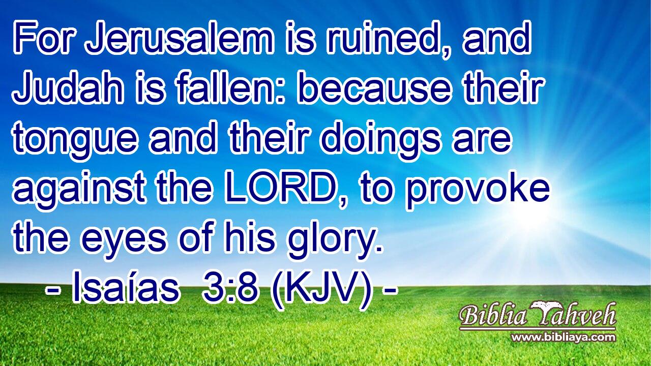 For Jerusalem is ruined, and Judah is fallen: because their tongue and their doings are against the LORD, to provoke the eyes of his glory.