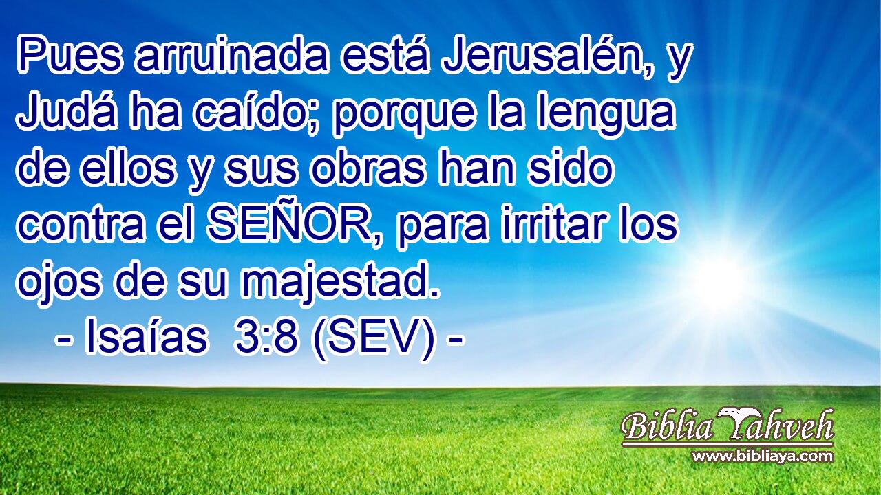 Pues arruinada está Jerusalén, y Judá ha caído; porque la lengua de ellos y sus obras han sido contra el SEÑOR, para irritar los ojos de su majestad.
