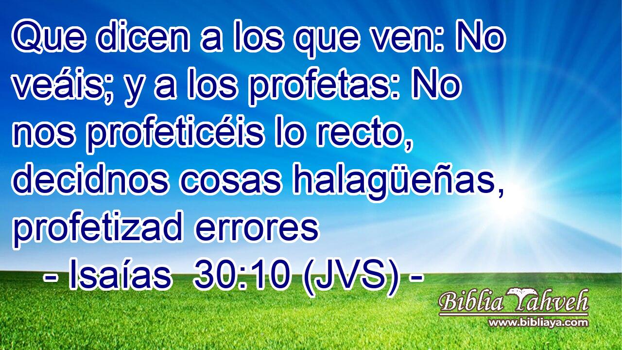 Que dicen a los que ven: No veáis; y a los profetas: No nos profeticéis lo recto, decidnos cosas halagüeñas, profetizad errores