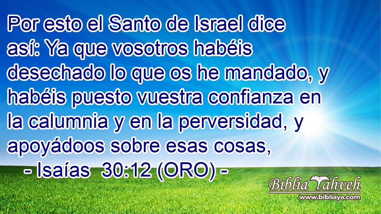 Por esto el Santo de Israel dice así: Ya que vosotros habéis desechado lo que os he mandado, y habéis puesto vuestra confianza en la calumnia y en la perversidad, y apoyádoos sobre esas cosas, 