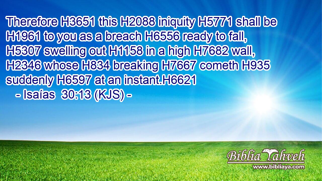 Therefore H3651 this H2088 iniquity H5771 shall be H1961 to you as a breach H6556 ready to fall, H5307 swelling out H1158 in a high H7682 wall, H2346 whose H834 breaking H7667 cometh H935 suddenly H6597 at an instant.H6621