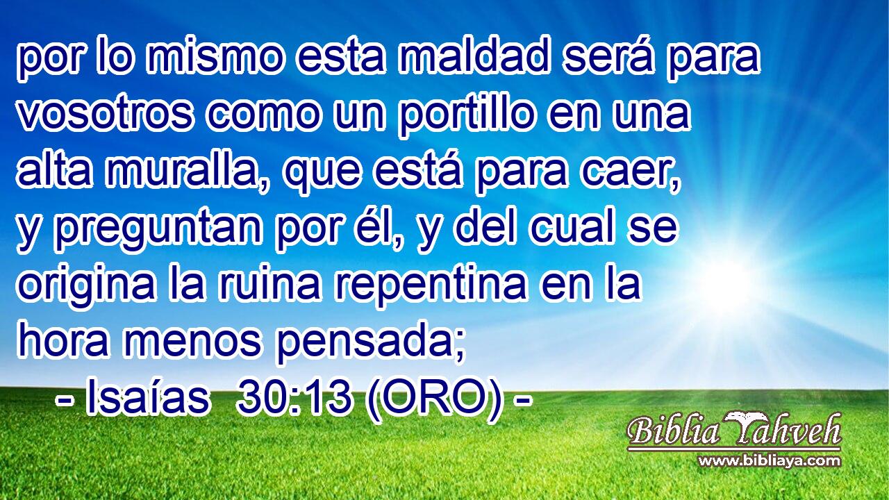  por lo mismo esta maldad será para vosotros como un portillo en una alta muralla, que está para caer, y preguntan por él, y del cual se origina la ruina repentina en la hora menos pensada; 