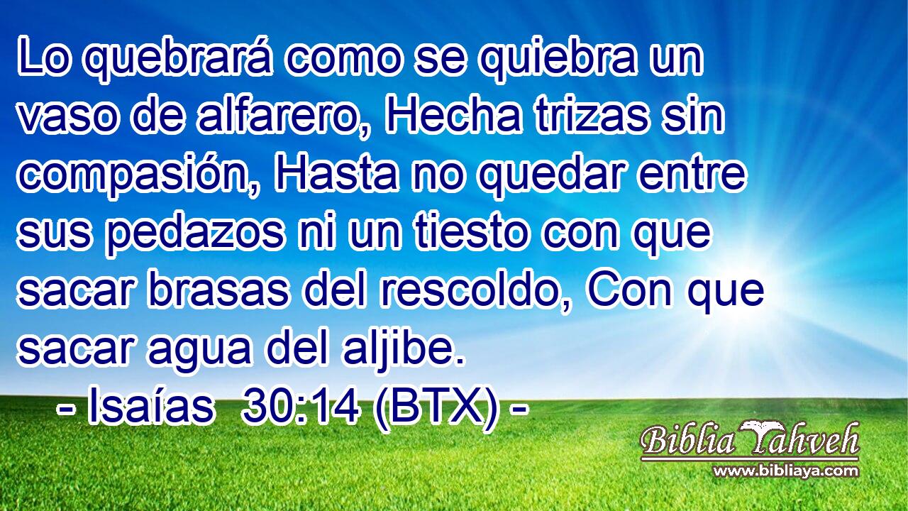 Lo quebrará como se quiebra un vaso de alfarero, Hecha trizas sin compasión, Hasta no quedar entre sus pedazos ni un tiesto con que sacar brasas del rescoldo, Con que sacar agua del aljibe.