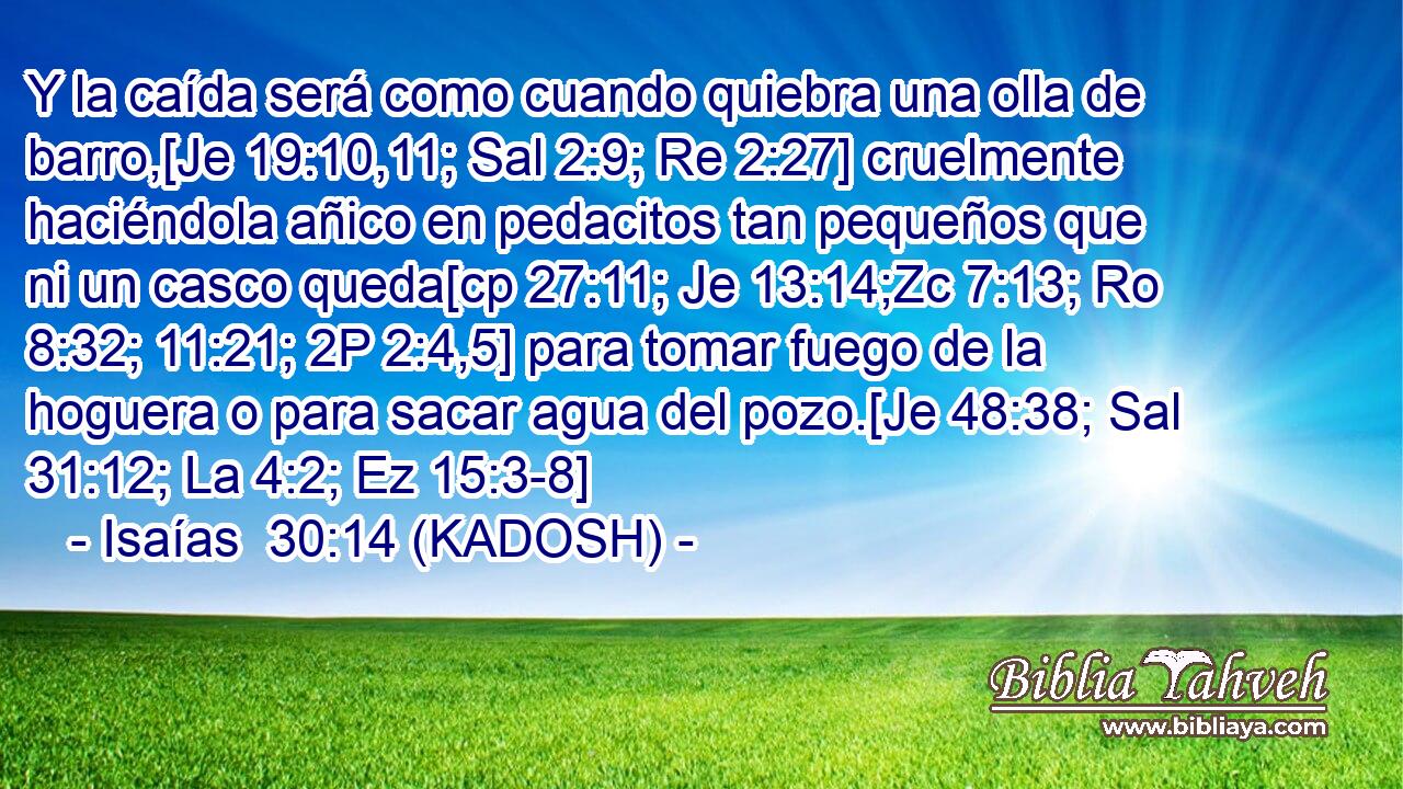  Y la caída será como cuando quiebra una olla de barro,[Je 19:10,11; Sal 2:9; Re 2:27] cruelmente haciéndola añico en pedacitos tan pequeños que ni un casco queda[cp 27:11; Je 13:14;Zc 7:13; Ro 8:32; 11:21; 2P 2:4,5] para tomar fuego de la hoguera o para sacar agua del pozo.[Je 48:38; Sal 31:12; La 4:2; Ez 15:3-8] 