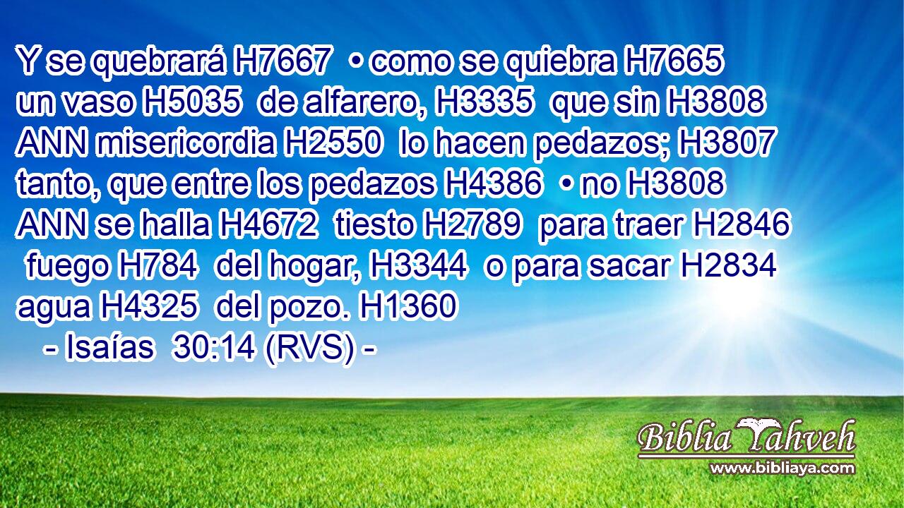 Y se quebrará H7667  • como se quiebra H7665  un vaso H5035  de alfarero, H3335  que sin H3808 ANN misericordia H2550  lo hacen pedazos; H3807  tanto, que entre los pedazos H4386  • no H3808 ANN se halla H4672  tiesto H2789  para traer H2846  fuego H784  del hogar, H3344  o para sacar H2834  agua H4325  del pozo. H1360  