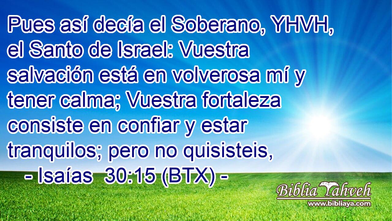 Pues así decía el Soberano, YHVH, el Santo de Israel: Vuestra salvación está en volverosa mí y tener calma; Vuestra fortaleza consiste en confiar y estar tranquilos; pero no quisisteis,