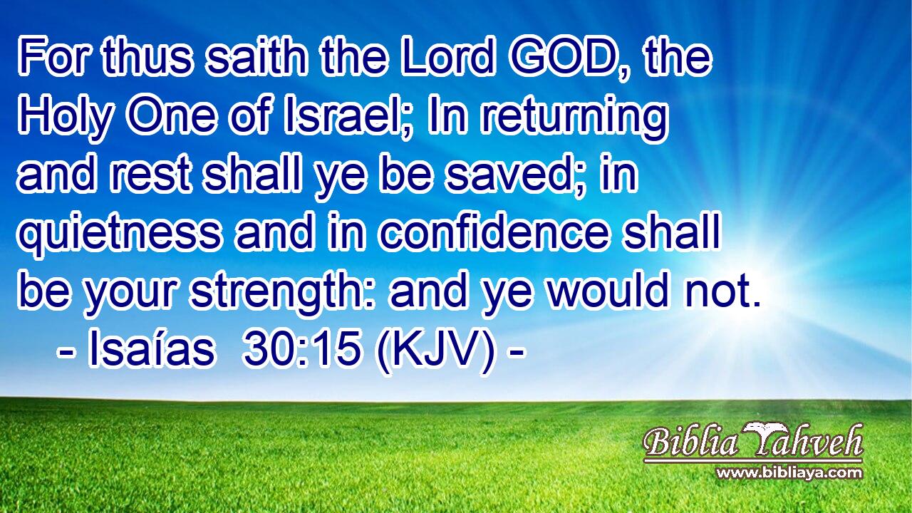 For thus saith the Lord GOD, the Holy One of Israel; In returning and rest shall ye be saved; in quietness and in confidence shall be your strength: and ye would not.