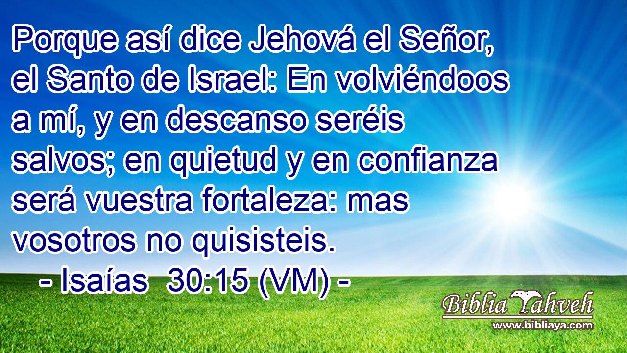  Porque así dice Jehová el Señor, el Santo de Israel: En volviéndoos a mí, y en descanso seréis salvos; en quietud y en confianza será vuestra fortaleza: mas vosotros no quisisteis. 