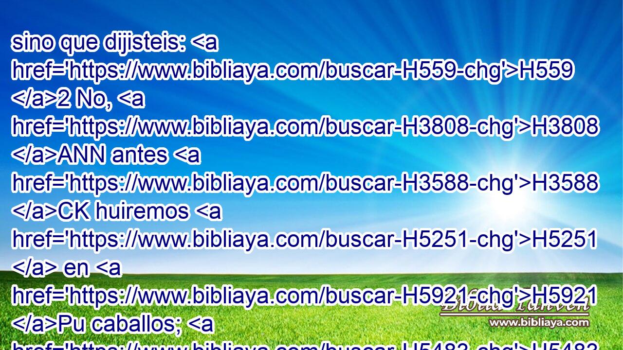 sino que dijisteis: H559 2 No, H3808 ANN antes H3588 CK huiremos H5251  en H5921 Pu caballos; H5483  H5127 por H5921 Pu tanto, H3651 Am H5127 vosotros huiréis. H5251  • Sobre H5921 Pu corceles veloces H7031  cabalgaremos; H7392  por H5921 Pu tanto, H3651 Am serán veloces H7043  vuestros perseguidores. H7291  