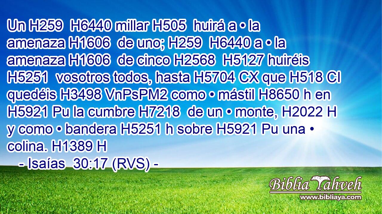 Un H259  H6440 millar H505  huirá a • la amenaza H1606  de uno; H259  H6440 a • la amenaza H1606  de cinco H2568  H5127 huiréis H5251  vosotros todos, hasta H5704 CX que H518 CI quedéis H3498 VnPsPM2 como • mástil H8650 h en H5921 Pu la cumbre H7218  de un • monte, H2022 H y como • bandera H5251 h sobre H5921 Pu una • colina. H1389 H 