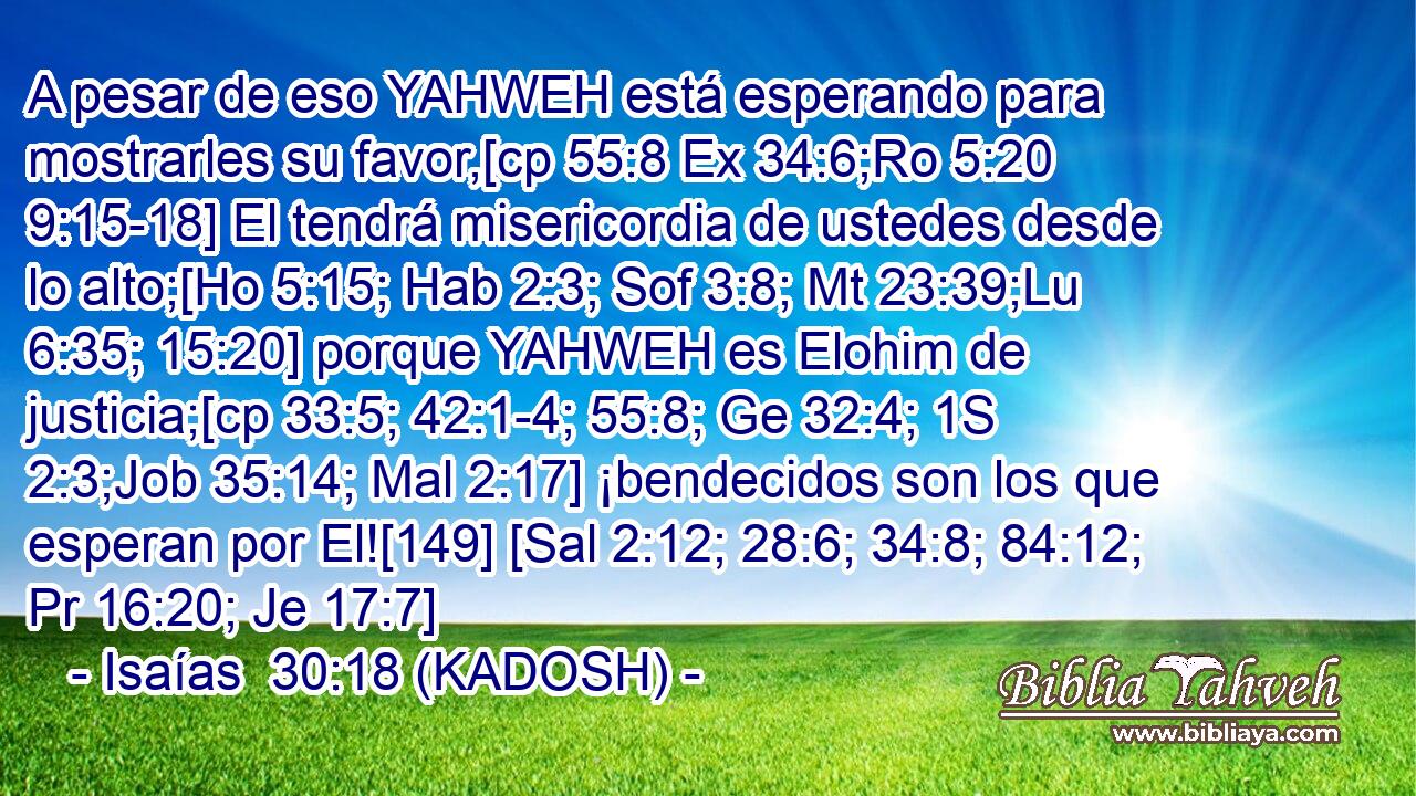  A pesar de eso YAHWEH está esperando para mostrarles su favor,[cp 55:8 Ex 34:6;Ro 5:20 9:15-18] El tendrá misericordia de ustedes desde lo alto;[Ho 5:15; Hab 2:3; Sof 3:8; Mt 23:39;Lu 6:35; 15:20] porque YAHWEH es Elohim de justicia;[cp 33:5; 42:1-4; 55:8; Ge 32:4; 1S 2:3;Job 35:14; Mal 2:17] ¡bendecidos son los que esperan por El![149] [Sal 2:12; 28:6; 34:8; 84:12; Pr 16:20; Je 17:7] 