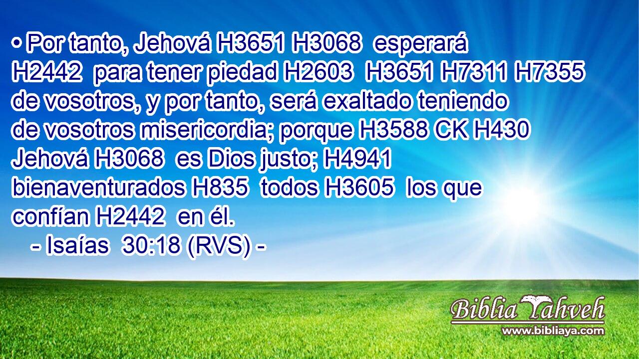 • Por tanto, Jehová H3651 H3068  esperará H2442  para tener piedad H2603  H3651 H7311 H7355 de vosotros, y por tanto, será exaltado teniendo de vosotros misericordia; porque H3588 CK H430 Jehová H3068  es Dios justo; H4941  bienaventurados H835  todos H3605  los que confían H2442  en él. 