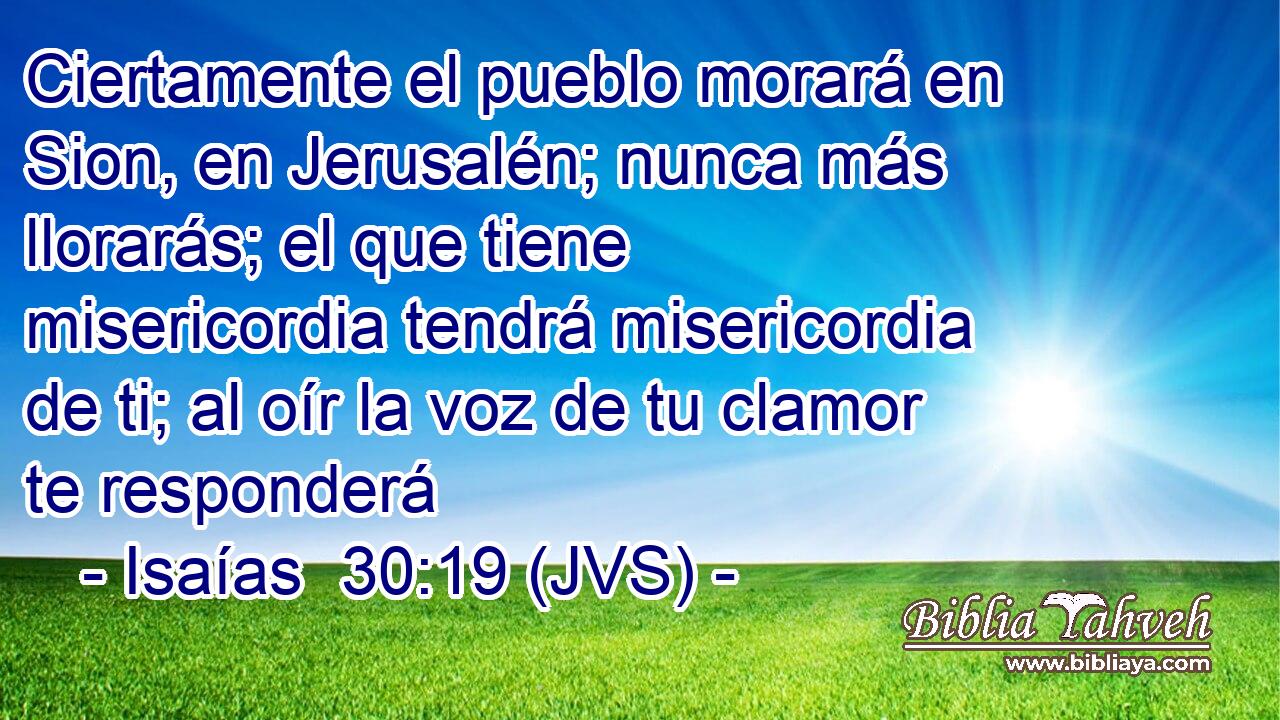 Ciertamente el pueblo morará en Sion, en Jerusalén; nunca más llorarás; el que tiene misericordia tendrá misericordia de ti; al oír la voz de tu clamor te responderá
