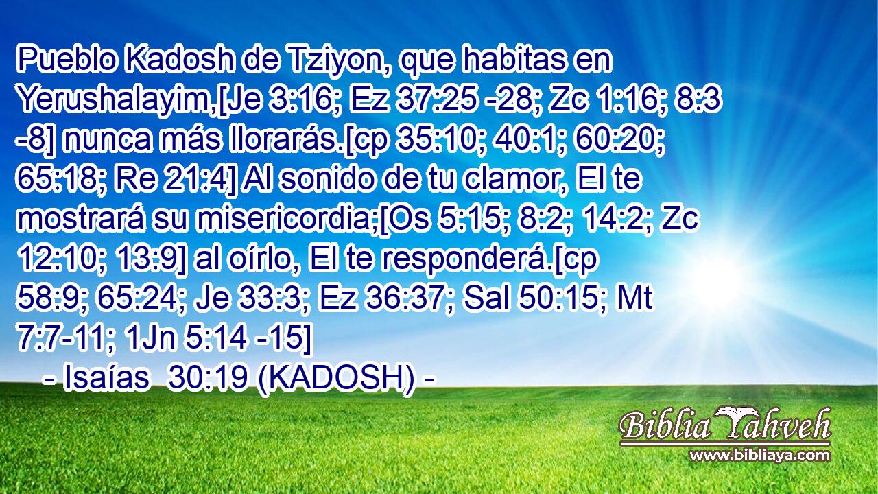  Pueblo Kadosh de Tziyon, que habitas en Yerushalayim,[Je 3:16; Ez 37:25 -28; Zc 1:16; 8:3 -8] nunca más llorarás.[cp 35:10; 40:1; 60:20; 65:18; Re 21:4] Al sonido de tu clamor, El te mostrará su misericordia;[Os 5:15; 8:2; 14:2; Zc 12:10; 13:9] al oírlo, El te responderá.[cp 58:9; 65:24; Je 33:3; Ez 36:37; Sal 50:15; Mt 7:7-11; 1Jn 5:14 -15] 