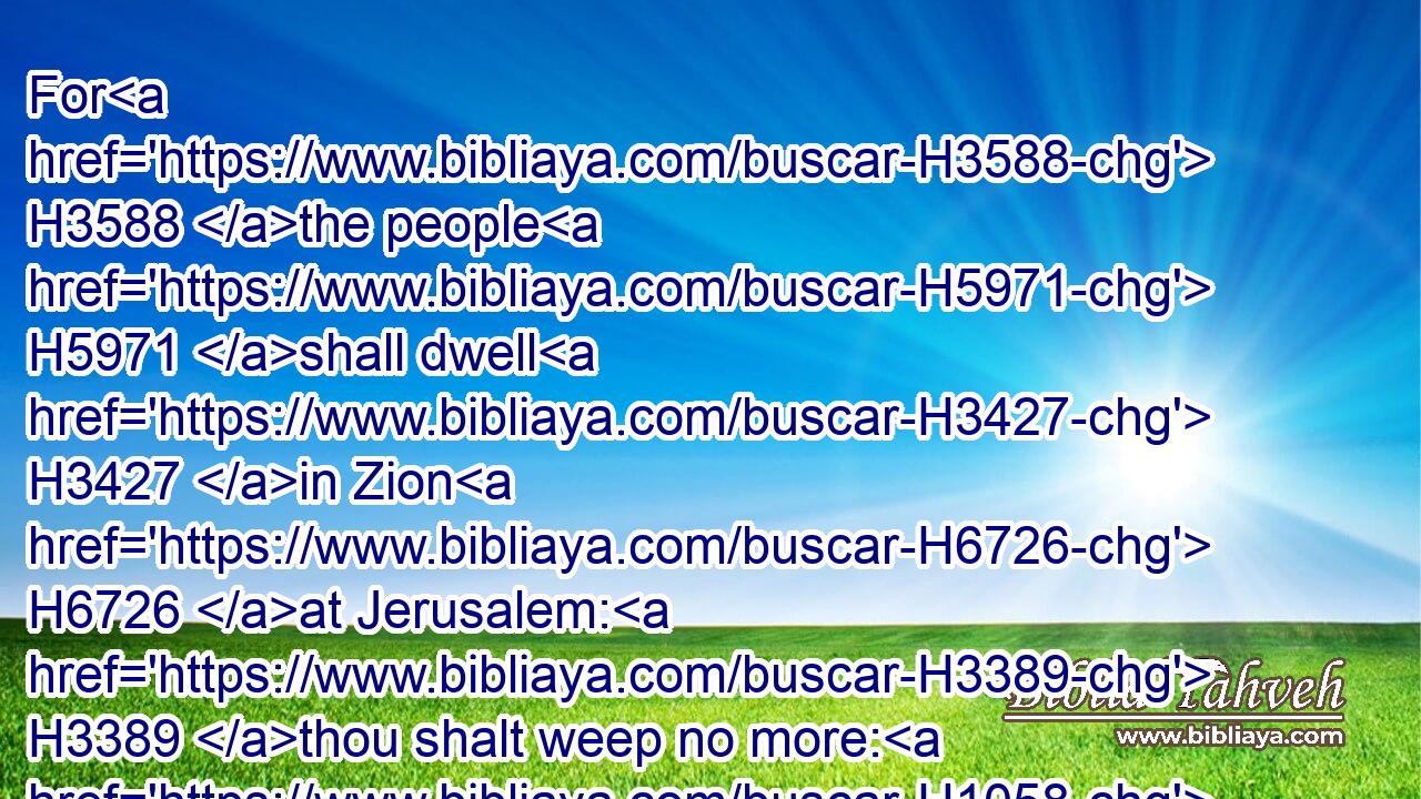 For H3588 the people H5971 shall dwell H3427 in Zion H6726 at Jerusalem: H3389 thou shalt weep no more: H1058  H1058  H3808 he will be very gracious H2603  H2603 unto thee at the voice H6963 of thy cry; H2199 when he shall hear H8085 it, he will answer H6030 thee.
