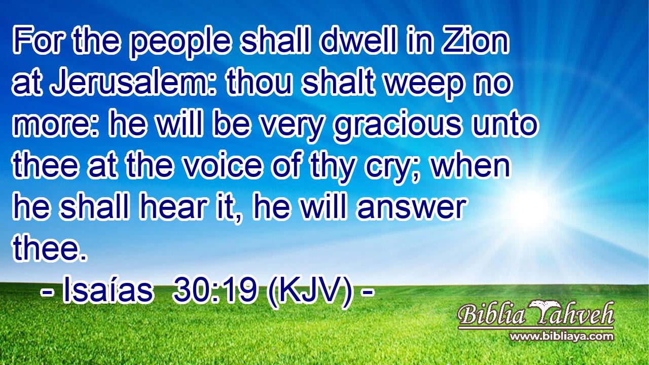 For the people shall dwell in Zion at Jerusalem: thou shalt weep no more: he will be very gracious unto thee at the voice of thy cry; when he shall hear it, he will answer thee.