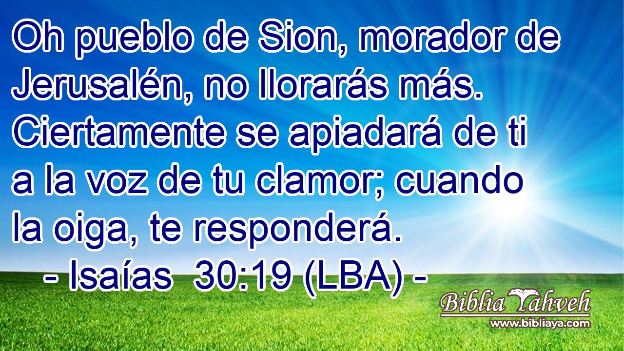 Oh pueblo de Sion, morador de Jerusalén, no llorarás más. Ciertamente se apiadará de ti a la voz de tu clamor; cuando la oiga, te responderá.