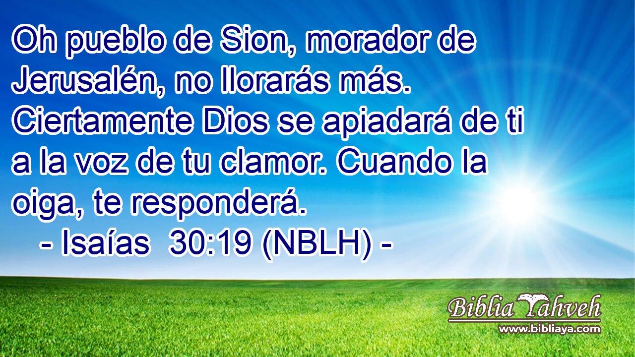  Oh pueblo de Sion, morador de Jerusalén, no llorarás más. Ciertamente Dios se apiadará de ti a la voz de tu clamor. Cuando la oiga, te responderá. 