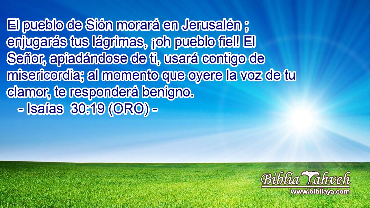  El pueblo de Sión morará en Jerusalén ; enjugarás tus lágrimas, ¡oh pueblo fiel! El Señor, apiadándose de ti, usará contigo de misericordia; al momento que oyere la voz de tu clamor, te responderá benigno. 