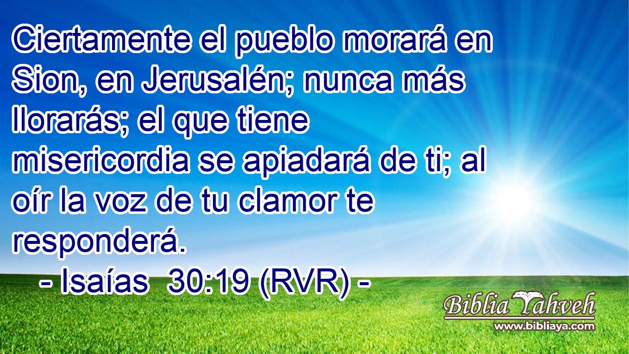 Ciertamente el pueblo morará en Sion, en Jerusalén; nunca más llorarás; el que tiene misericordia se apiadará de ti; al oír la voz de tu clamor te responderá.