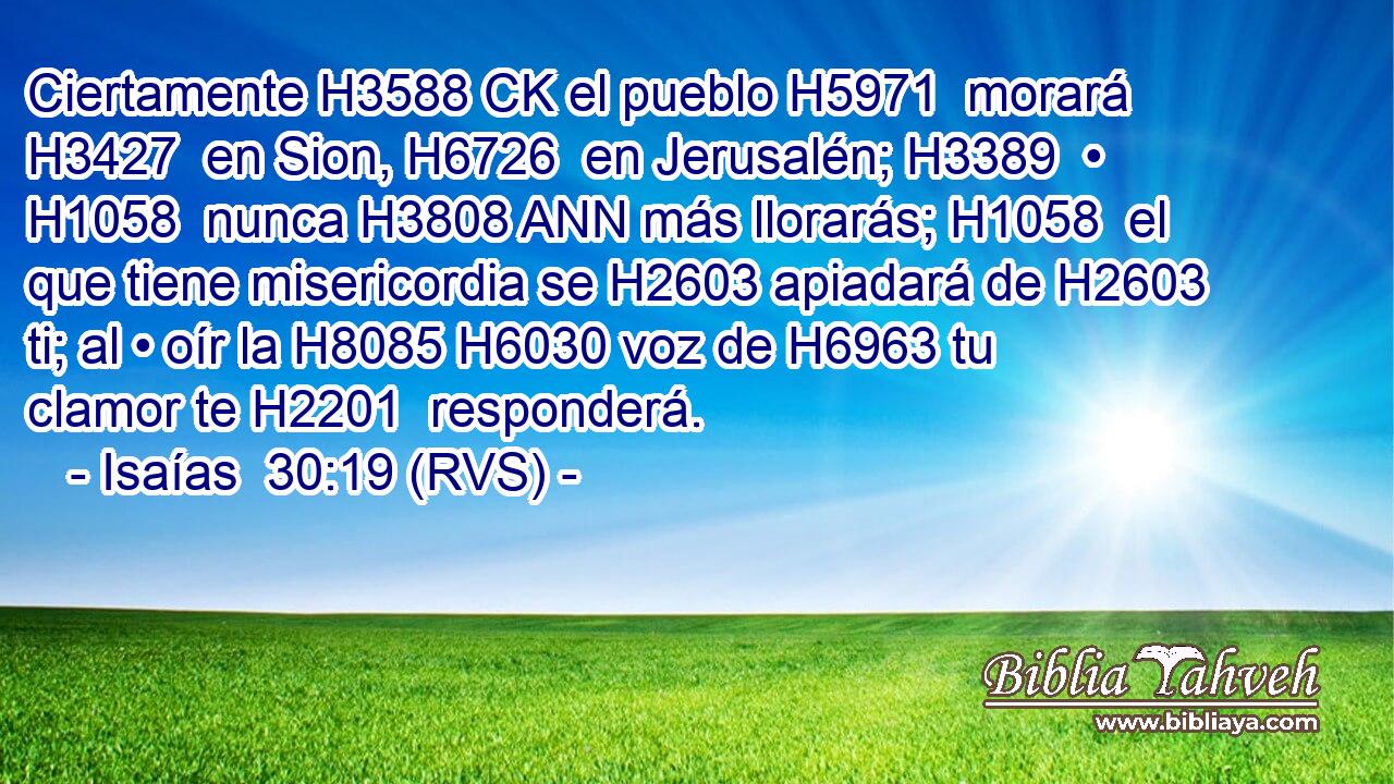 Ciertamente H3588 CK el pueblo H5971  morará H3427  en Sion, H6726  en Jerusalén; H3389  • H1058  nunca H3808 ANN más llorarás; H1058  el que tiene misericordia se H2603 apiadará de H2603 ti; al • oír la H8085 H6030 voz de H6963 tu clamor te H2201  responderá. 