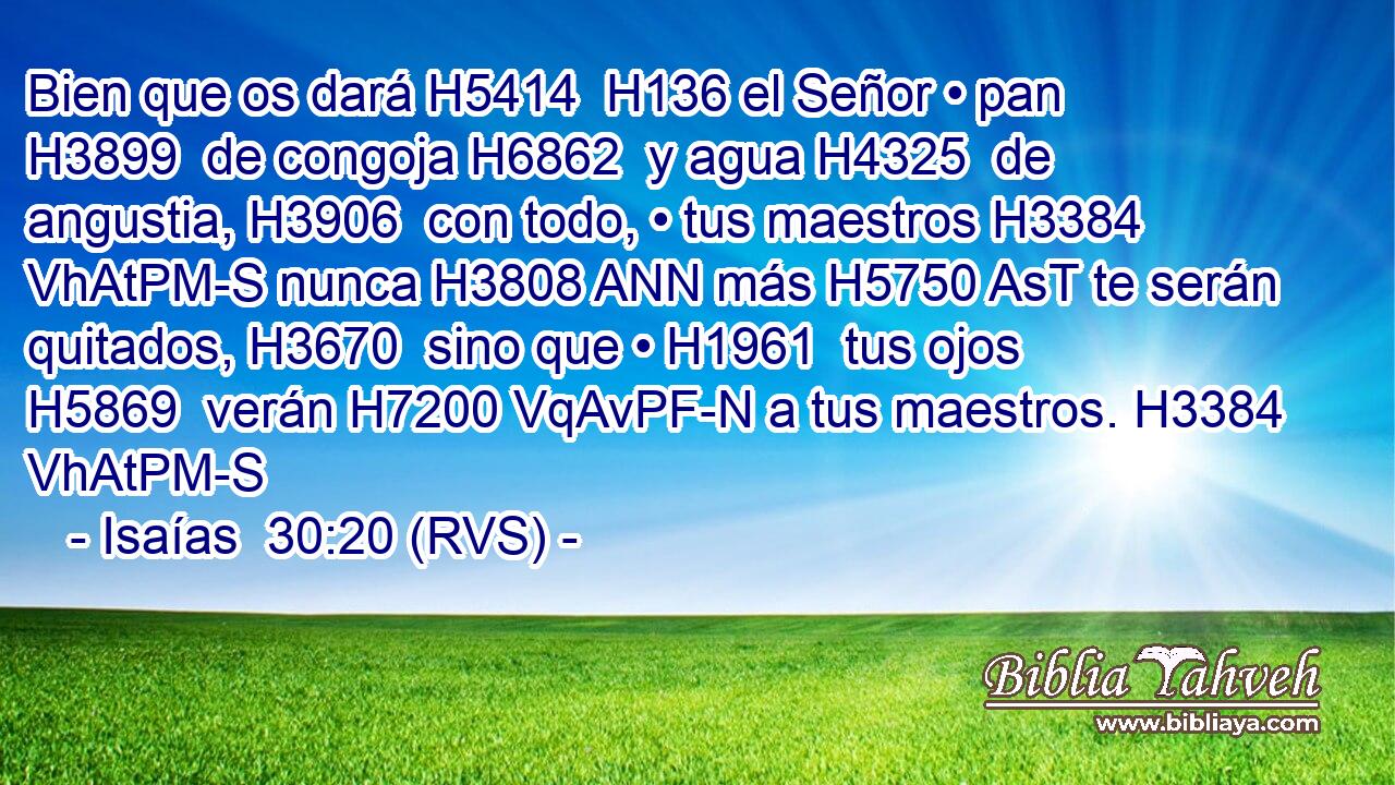 Bien que os dará H5414  H136 el Señor • pan H3899  de congoja H6862  y agua H4325  de angustia, H3906  con todo, • tus maestros H3384 VhAtPM-S nunca H3808 ANN más H5750 AsT te serán quitados, H3670  sino que • H1961  tus ojos H5869  verán H7200 VqAvPF-N a tus maestros. H3384 VhAtPM-S 