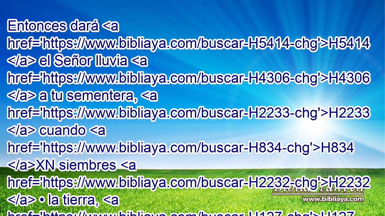 Entonces dará H5414  el Señor lluvia H4306  a tu sementera, H2233  cuando H834 XN siembres H2232  • la tierra, H127 H y dará pan H3899  del fruto H8393  de la tierra, H127 H y será H1961  abundante H1879  y pingüe; H8082  tus ganados H4735  H3117 H1931 en aquel tiempo serán apacentados H7462  en espaciosas H7337  dehesas. H3733  