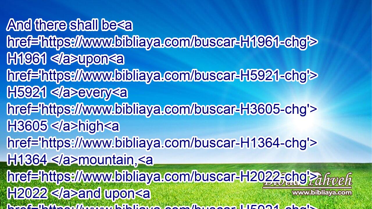 And there shall be H1961 upon H5921 every H3605 high H1364 mountain, H2022 and upon H5921 every H3605 high H5375 hill, H1389 rivers H6388 and streams H2988 of waters H4325 in the day H3117 of the great H7227 slaughter, H2027 when the towers H4026 fall.H5307