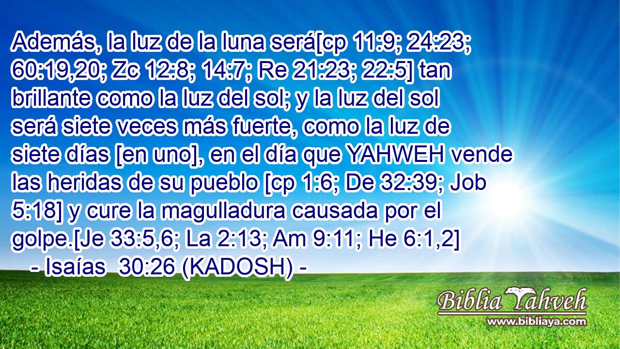  Además, la luz de la luna será[cp 11:9; 24:23; 60:19,20; Zc 12:8; 14:7; Re 21:23; 22:5] tan brillante como la luz del sol; y la luz del sol será siete veces más fuerte, como la luz de siete días [en uno], en el día que YAHWEH vende las heridas de su pueblo [cp 1:6; De 32:39; Job 5:18] y cure la magulladura causada por el golpe.[Je 33:5,6; La 2:13; Am 9:11; He 6:1,2] 