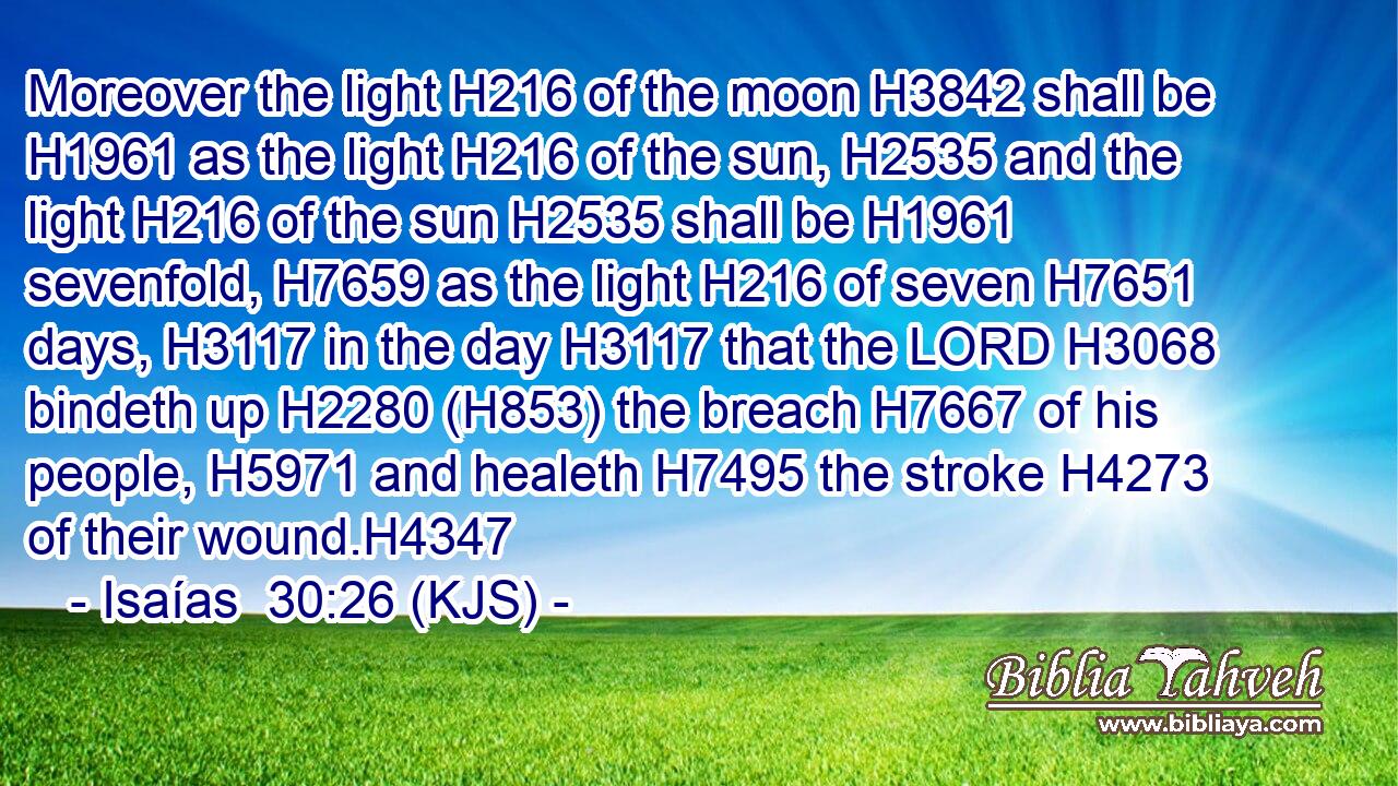 Moreover the light H216 of the moon H3842 shall be H1961 as the light H216 of the sun, H2535 and the light H216 of the sun H2535 shall be H1961 sevenfold, H7659 as the light H216 of seven H7651 days, H3117 in the day H3117 that the LORD H3068 bindeth up H2280 (H853) the breach H7667 of his people, H5971 and healeth H7495 the stroke H4273 of their wound.H4347